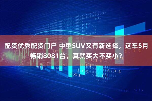 配资优秀配资门户 中型SUV又有新选择，这车5月畅销8081台，真就买大不买小？
