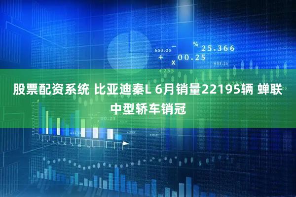 股票配资系统 比亚迪秦L 6月销量22195辆 蝉联中型轿车销冠
