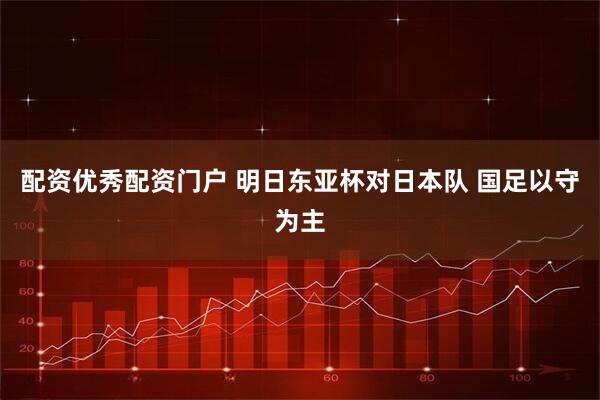 配资优秀配资门户 明日东亚杯对日本队 国足以守为主