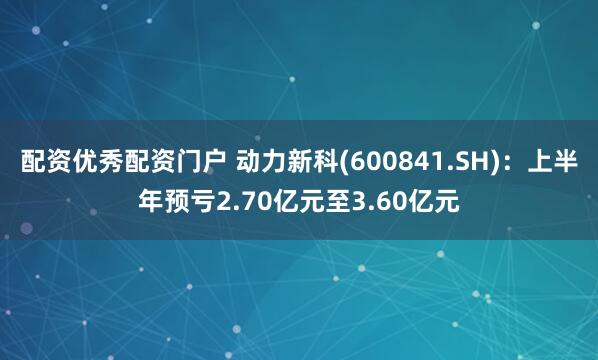 配资优秀配资门户 动力新科(600841.SH)：上半年预亏2.70亿元至3.60亿元