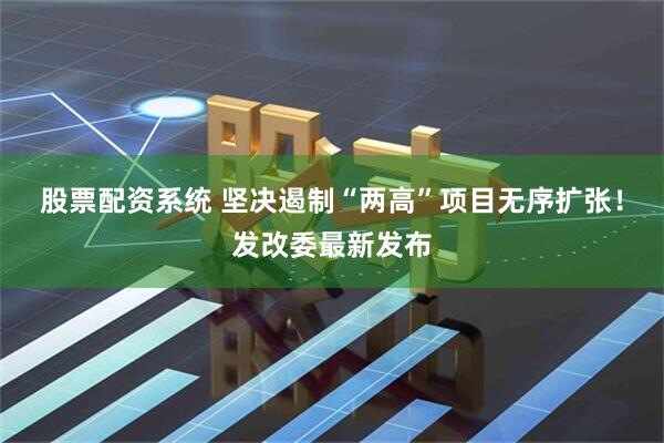 股票配资系统 坚决遏制“两高”项目无序扩张！发改委最新发布