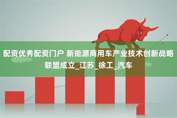 配资优秀配资门户 新能源商用车产业技术创新战略联盟成立_江苏_徐工_汽车