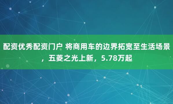 配资优秀配资门户 将商用车的边界拓宽至生活场景,五菱之光上新,5.78万起