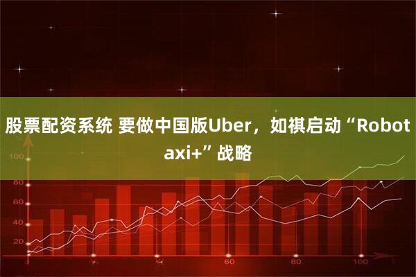股票配资系统 要做中国版Uber，如祺启动“Robotaxi+”战略