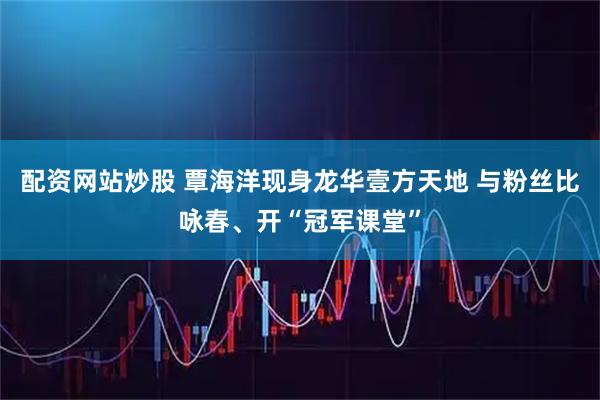 配资网站炒股 覃海洋现身龙华壹方天地 与粉丝比咏春、开“冠军课堂”