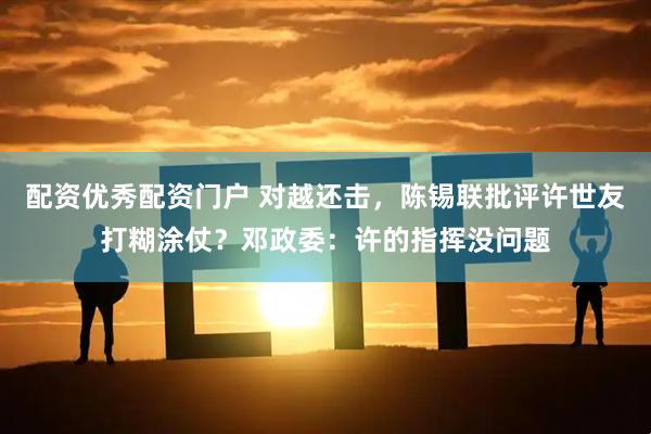 配资优秀配资门户 对越还击，陈锡联批评许世友打糊涂仗？邓政委：许的指挥没问题