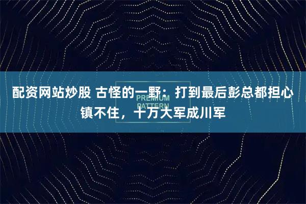 配资网站炒股 古怪的一野：打到最后彭总都担心镇不住，十万大军成川军